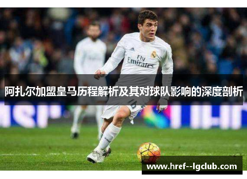 阿扎尔加盟皇马历程解析及其对球队影响的深度剖析