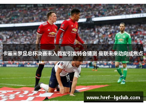 卡塞米罗足总杯决赛未入首发引发转会猜测 曼联未来动向成焦点