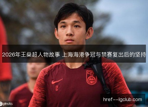 2026年王燊超人物故事 上海海港争冠与禁赛复出后的坚持